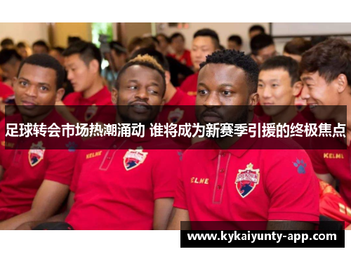 足球转会市场热潮涌动 谁将成为新赛季引援的终极焦点