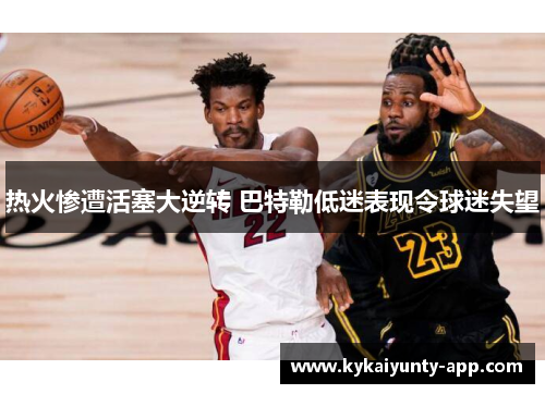 热火惨遭活塞大逆转 巴特勒低迷表现令球迷失望