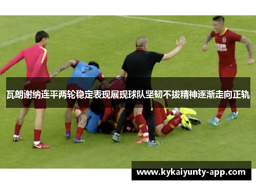 瓦朗谢纳连平两轮稳定表现展现球队坚韧不拔精神逐渐走向正轨